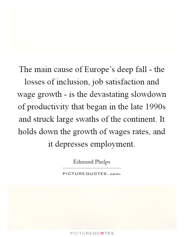 The main cause of Europe's deep fall - the losses of inclusion, job satisfaction and wage growth - is the devastating slowdown of productivity that began in the late 1990s and struck large swaths of the continent. It holds down the growth of wages rates, and it depresses employment. Picture Quote #1