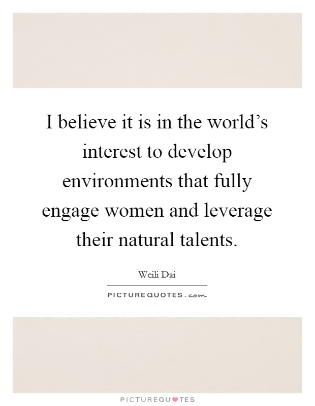 I believe it is in the world's interest to develop environments that fully engage women and leverage their natural talents. Picture Quote #1