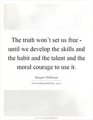 The truth won’t set us free - until we develop the skills and the habit and the talent and the moral courage to use it Picture Quote #1