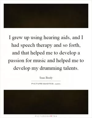 I grew up using hearing aids, and I had speech therapy and so forth, and that helped me to develop a passion for music and helped me to develop my drumming talents Picture Quote #1