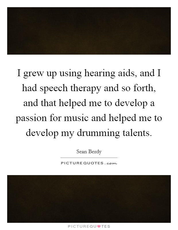 I grew up using hearing aids, and I had speech therapy and so forth, and that helped me to develop a passion for music and helped me to develop my drumming talents. Picture Quote #1