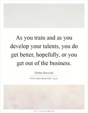 As you train and as you develop your talents, you do get better, hopefully, or you get out of the business Picture Quote #1