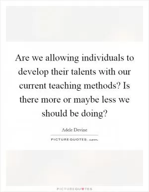 Are we allowing individuals to develop their talents with our current teaching methods? Is there more or maybe less we should be doing? Picture Quote #1