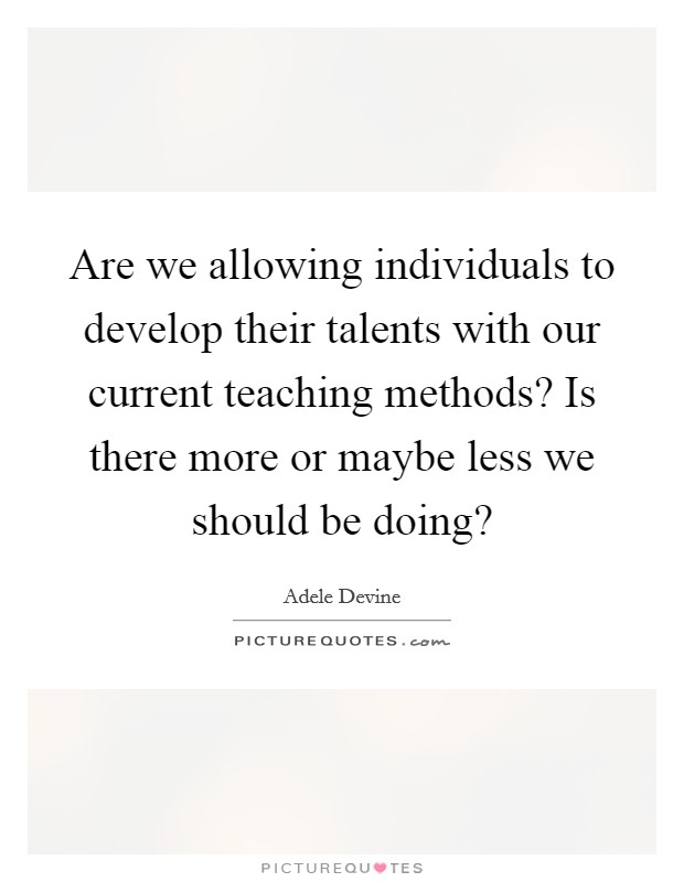 Are we allowing individuals to develop their talents with our current teaching methods? Is there more or maybe less we should be doing? Picture Quote #1