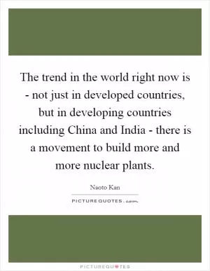The trend in the world right now is - not just in developed countries, but in developing countries including China and India - there is a movement to build more and more nuclear plants Picture Quote #1