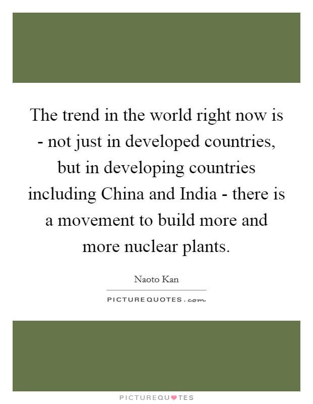 The trend in the world right now is - not just in developed countries, but in developing countries including China and India - there is a movement to build more and more nuclear plants. Picture Quote #1