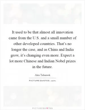 It used to be that almost all innovation came from the U.S. and a small number of other developed countries. That’s no longer the case, and as China and India grow, it’s changing even more. Expect a lot more Chinese and Indian Nobel prizes in the future Picture Quote #1