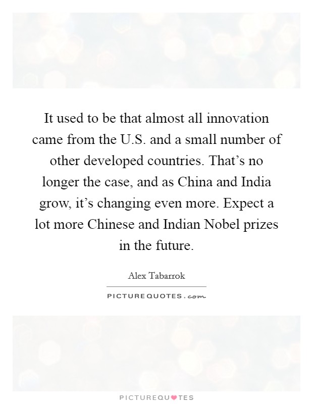 It used to be that almost all innovation came from the U.S. and a small number of other developed countries. That's no longer the case, and as China and India grow, it's changing even more. Expect a lot more Chinese and Indian Nobel prizes in the future. Picture Quote #1