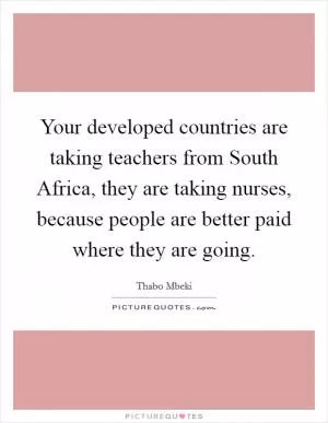 Your developed countries are taking teachers from South Africa, they are taking nurses, because people are better paid where they are going Picture Quote #1