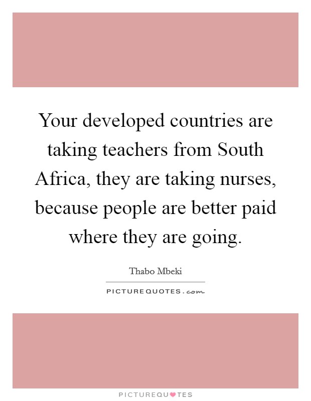 Your developed countries are taking teachers from South Africa, they are taking nurses, because people are better paid where they are going. Picture Quote #1