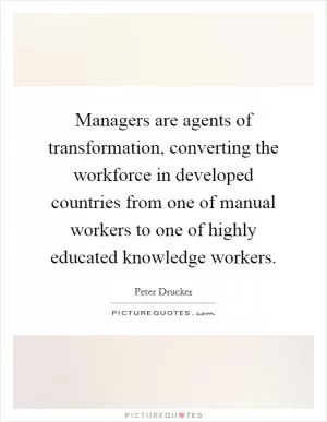 Managers are agents of transformation, converting the workforce in developed countries from one of manual workers to one of highly educated knowledge workers Picture Quote #1