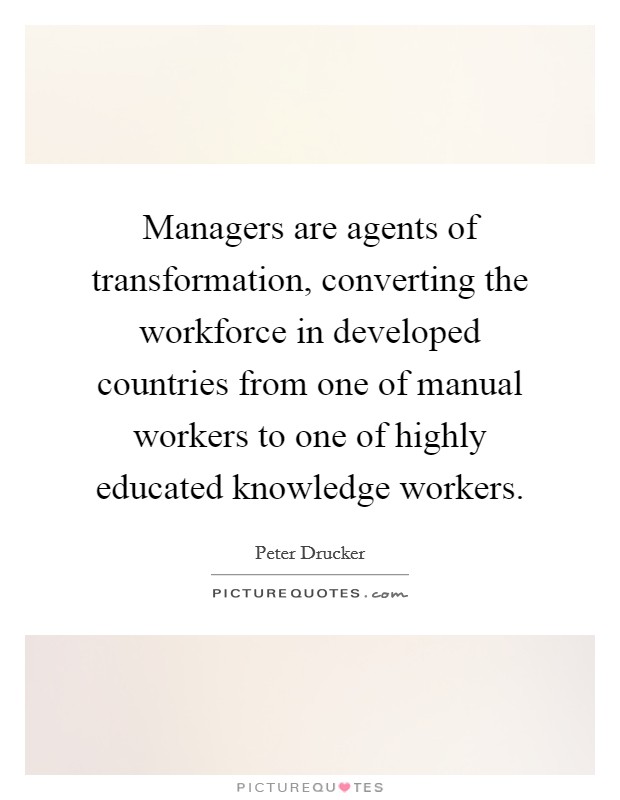 Managers are agents of transformation, converting the workforce in developed countries from one of manual workers to one of highly educated knowledge workers. Picture Quote #1