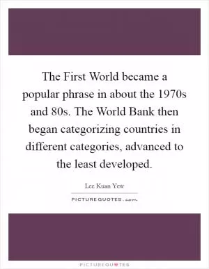 The First World became a popular phrase in about the 1970s and  80s. The World Bank then began categorizing countries in different categories, advanced to the least developed Picture Quote #1