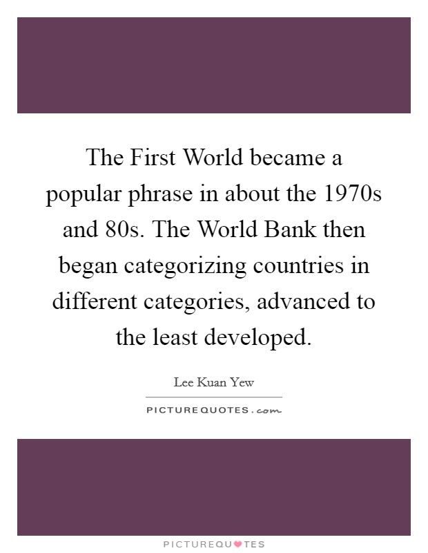 The First World became a popular phrase in about the 1970s and  80s. The World Bank then began categorizing countries in different categories, advanced to the least developed. Picture Quote #1