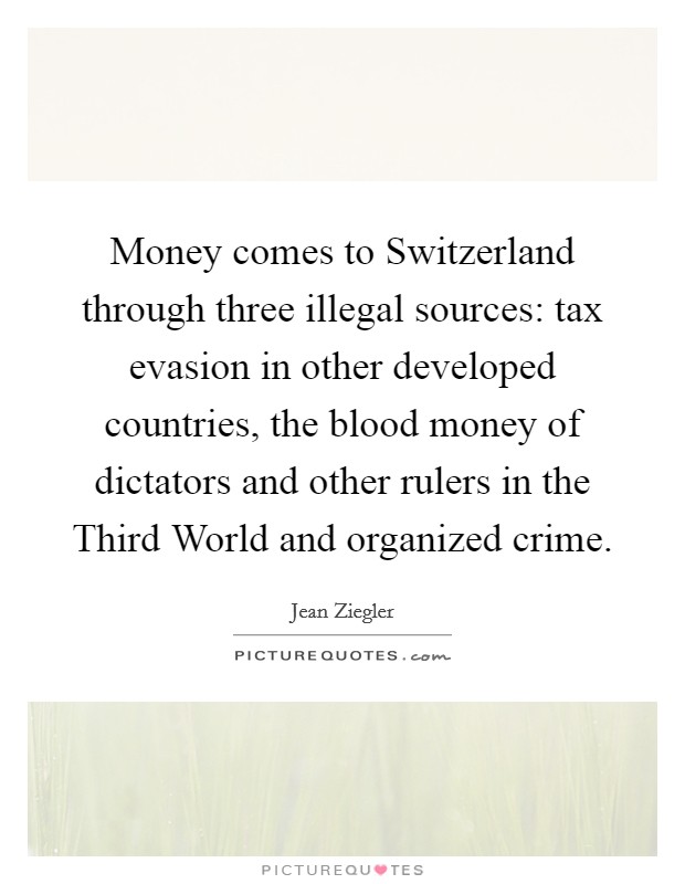 Money comes to Switzerland through three illegal sources: tax evasion in other developed countries, the blood money of dictators and other rulers in the Third World and organized crime. Picture Quote #1