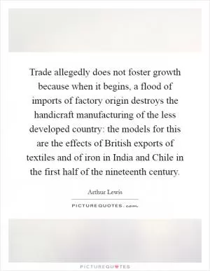 Trade allegedly does not foster growth because when it begins, a flood of imports of factory origin destroys the handicraft manufacturing of the less developed country: the models for this are the effects of British exports of textiles and of iron in India and Chile in the first half of the nineteenth century Picture Quote #1