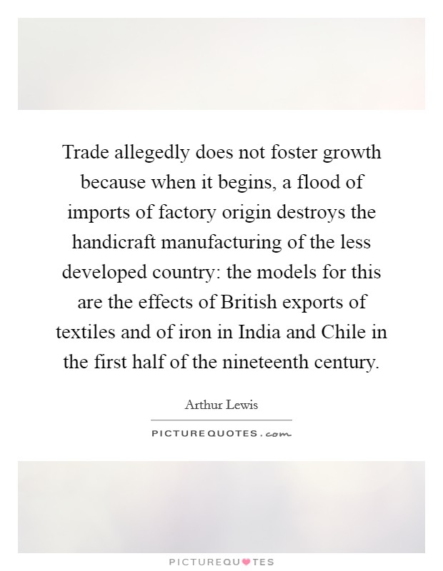 Trade allegedly does not foster growth because when it begins, a flood of imports of factory origin destroys the handicraft manufacturing of the less developed country: the models for this are the effects of British exports of textiles and of iron in India and Chile in the first half of the nineteenth century. Picture Quote #1