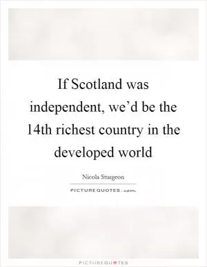 If Scotland was independent, we’d be the 14th richest country in the developed world Picture Quote #1