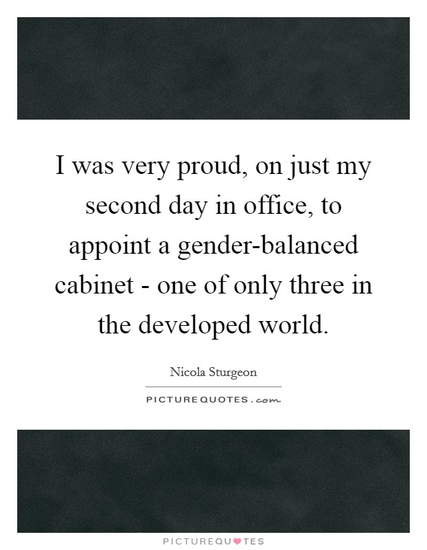 I was very proud, on just my second day in office, to appoint a gender-balanced cabinet - one of only three in the developed world. Picture Quote #1