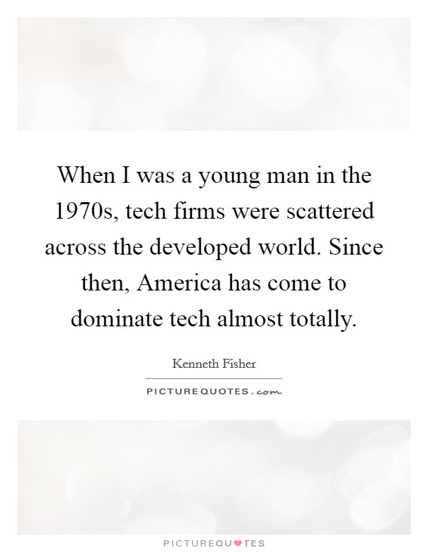 When I was a young man in the 1970s, tech firms were scattered across the developed world. Since then, America has come to dominate tech almost totally. Picture Quote #1