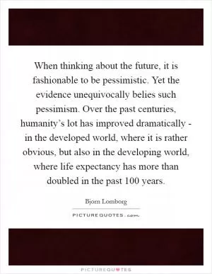 When thinking about the future, it is fashionable to be pessimistic. Yet the evidence unequivocally belies such pessimism. Over the past centuries, humanity’s lot has improved dramatically - in the developed world, where it is rather obvious, but also in the developing world, where life expectancy has more than doubled in the past 100 years Picture Quote #1