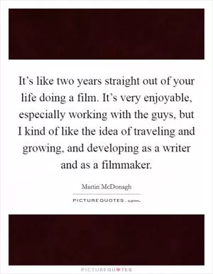 It’s like two years straight out of your life doing a film. It’s very enjoyable, especially working with the guys, but I kind of like the idea of traveling and growing, and developing as a writer and as a filmmaker Picture Quote #1