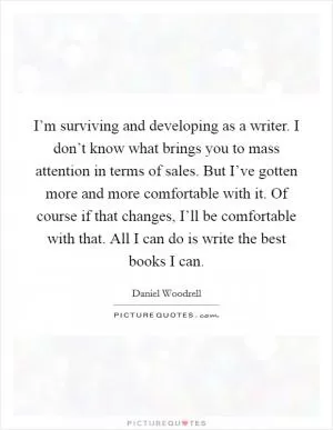I’m surviving and developing as a writer. I don’t know what brings you to mass attention in terms of sales. But I’ve gotten more and more comfortable with it. Of course if that changes, I’ll be comfortable with that. All I can do is write the best books I can Picture Quote #1