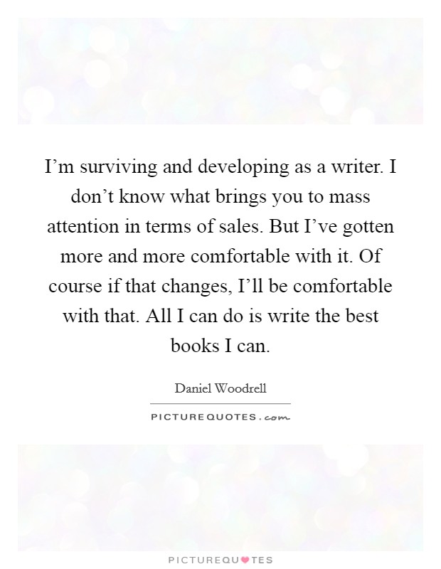 I'm surviving and developing as a writer. I don't know what brings you to mass attention in terms of sales. But I've gotten more and more comfortable with it. Of course if that changes, I'll be comfortable with that. All I can do is write the best books I can. Picture Quote #1