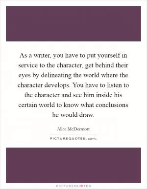 As a writer, you have to put yourself in service to the character, get behind their eyes by delineating the world where the character develops. You have to listen to the character and see him inside his certain world to know what conclusions he would draw Picture Quote #1