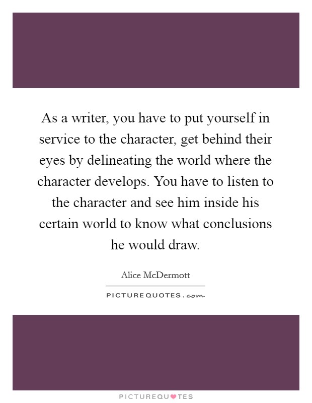 As a writer, you have to put yourself in service to the character, get behind their eyes by delineating the world where the character develops. You have to listen to the character and see him inside his certain world to know what conclusions he would draw. Picture Quote #1