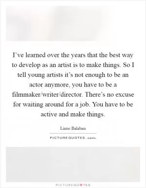 I’ve learned over the years that the best way to develop as an artist is to make things. So I tell young artists it’s not enough to be an actor anymore, you have to be a filmmaker/writer/director. There’s no excuse for waiting around for a job. You have to be active and make things Picture Quote #1