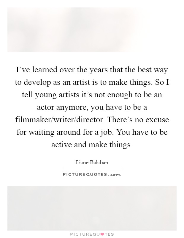 I've learned over the years that the best way to develop as an artist is to make things. So I tell young artists it's not enough to be an actor anymore, you have to be a filmmaker/writer/director. There's no excuse for waiting around for a job. You have to be active and make things. Picture Quote #1