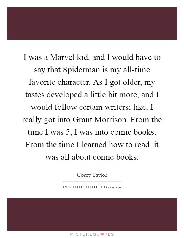 I was a Marvel kid, and I would have to say that Spiderman is my all-time favorite character. As I got older, my tastes developed a little bit more, and I would follow certain writers; like, I really got into Grant Morrison. From the time I was 5, I was into comic books. From the time I learned how to read, it was all about comic books. Picture Quote #1