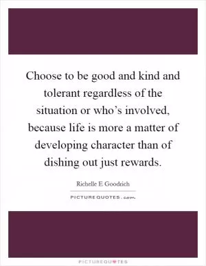 Choose to be good and kind and tolerant regardless of the situation or who’s involved, because life is more a matter of developing character than of dishing out just rewards Picture Quote #1