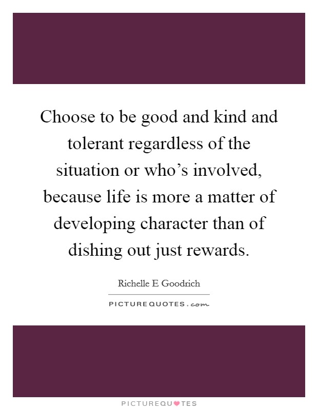 Choose to be good and kind and tolerant regardless of the situation or who's involved, because life is more a matter of developing character than of dishing out just rewards. Picture Quote #1