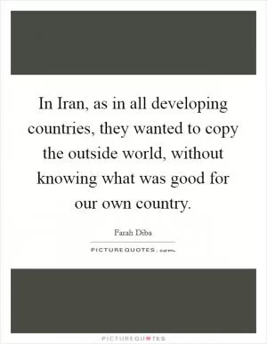In Iran, as in all developing countries, they wanted to copy the outside world, without knowing what was good for our own country Picture Quote #1
