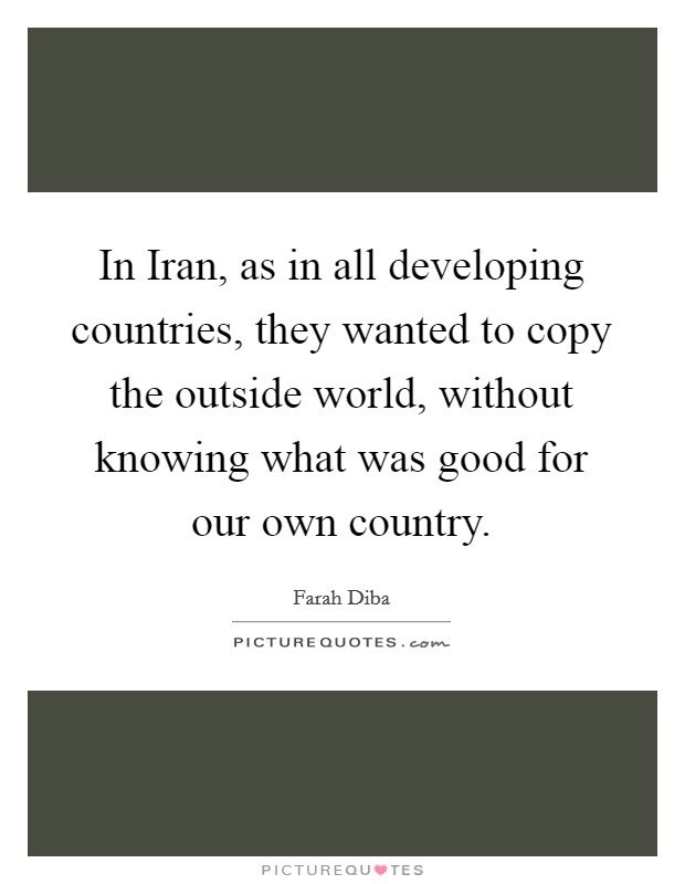 In Iran, as in all developing countries, they wanted to copy the outside world, without knowing what was good for our own country. Picture Quote #1