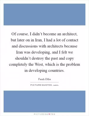 Of course, I didn’t become an architect, but later on in Iran, I had a lot of contact and discussions with architects because Iran was developing, and I felt we shouldn’t destroy the past and copy completely the West, which is the problem in developing countries Picture Quote #1