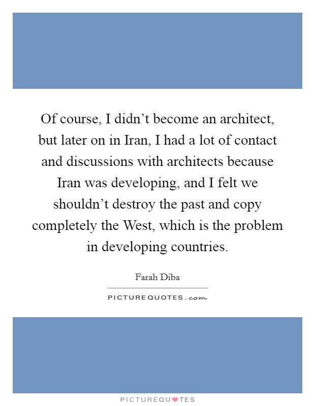 Of course, I didn't become an architect, but later on in Iran, I had a lot of contact and discussions with architects because Iran was developing, and I felt we shouldn't destroy the past and copy completely the West, which is the problem in developing countries. Picture Quote #1