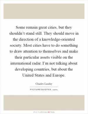 Some remain great cities, but they shouldn’t stand still. They should move in the direction of a knowledge-oriented society. Most cities have to do something to draw attention to themselves and make their particular assets visible on the international radar. I’m not talking about developing countries, but about the United States and Europe Picture Quote #1