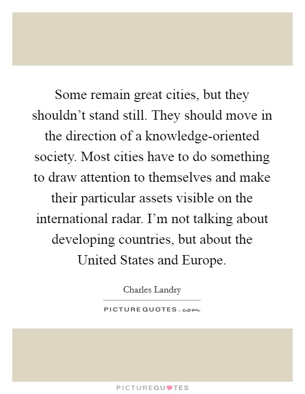 Some remain great cities, but they shouldn't stand still. They should move in the direction of a knowledge-oriented society. Most cities have to do something to draw attention to themselves and make their particular assets visible on the international radar. I'm not talking about developing countries, but about the United States and Europe. Picture Quote #1