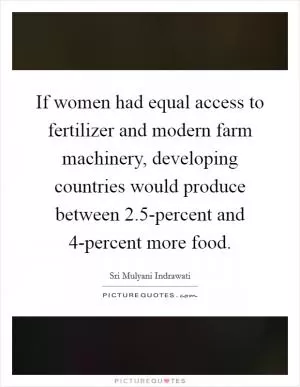 If women had equal access to fertilizer and modern farm machinery, developing countries would produce between 2.5-percent and 4-percent more food Picture Quote #1