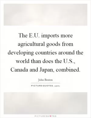 The E.U. imports more agricultural goods from developing countries around the world than does the U.S., Canada and Japan, combined Picture Quote #1