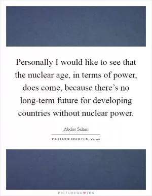 Personally I would like to see that the nuclear age, in terms of power, does come, because there’s no long-term future for developing countries without nuclear power Picture Quote #1
