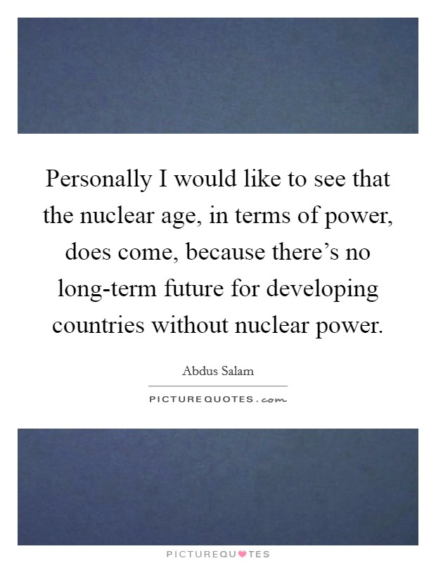 Personally I would like to see that the nuclear age, in terms of power, does come, because there's no long-term future for developing countries without nuclear power. Picture Quote #1