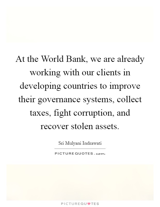 At the World Bank, we are already working with our clients in developing countries to improve their governance systems, collect taxes, fight corruption, and recover stolen assets. Picture Quote #1