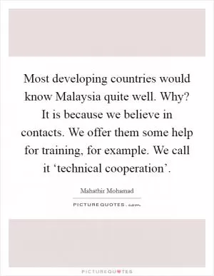Most developing countries would know Malaysia quite well. Why? It is because we believe in contacts. We offer them some help for training, for example. We call it ‘technical cooperation’ Picture Quote #1