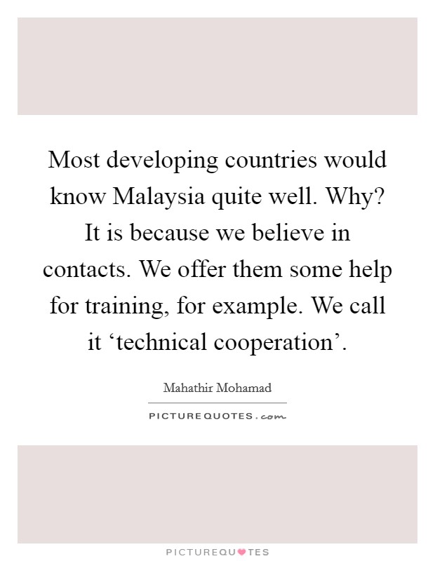 Most developing countries would know Malaysia quite well. Why? It is because we believe in contacts. We offer them some help for training, for example. We call it ‘technical cooperation'. Picture Quote #1