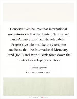 Conservatives believe that international institutions such as the United Nations are anti-American and anti-Israeli cabals. Progressives do not like the economic medicine that the International Monetary Fund (IMF) and World Bank force down the throats of developing countries Picture Quote #1