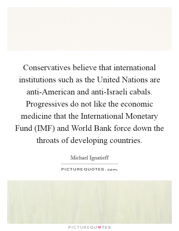 Conservatives believe that international institutions such as the United Nations are anti-American and anti-Israeli cabals. Progressives do not like the economic medicine that the International Monetary Fund (IMF) and World Bank force down the throats of developing countries. Picture Quote #1